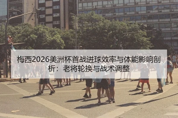 梅西2026美洲杯首战进球效率与体能影响剖析：老将轮换与战术调整